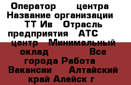 Оператор Call-центра › Название организации ­ ТТ-Ив › Отрасль предприятия ­ АТС, call-центр › Минимальный оклад ­ 20 000 - Все города Работа » Вакансии   . Алтайский край,Алейск г.